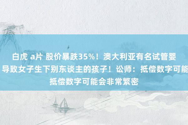 白虎 a片 股价暴跌35%！澳大利亚有名试管婴儿公司犯错 导致女子生下别东谈主的孩子！讼师：抵偿数字可能会非常繁密
