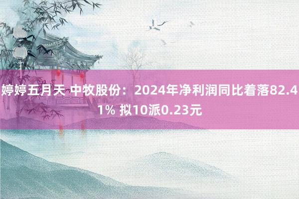 婷婷五月天 中牧股份：2024年净利润同比着落82.41% 拟10派0.23元