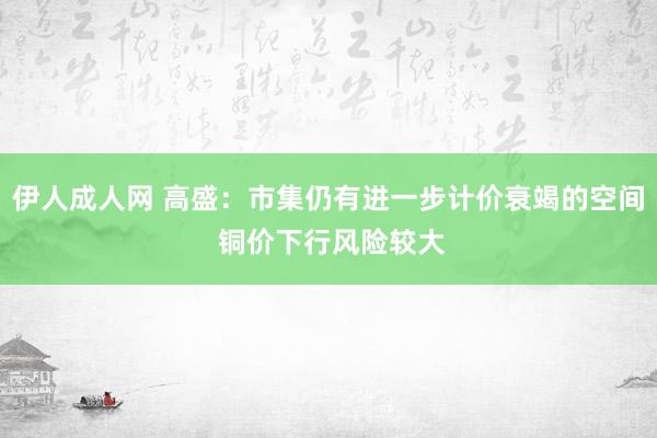 伊人成人网 高盛：市集仍有进一步计价衰竭的空间 铜价下行风险较大