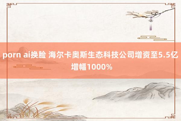 porn ai换脸 海尔卡奥斯生态科技公司增资至5.5亿 增幅1000%