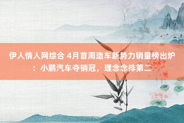 伊人情人网综合 4月首周造车新势力销量榜出炉：小鹏汽车夺销冠，理念念排第二