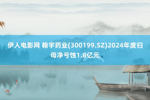 伊人电影网 翰宇药业(300199.SZ)2024年度归母净亏蚀1.8亿元