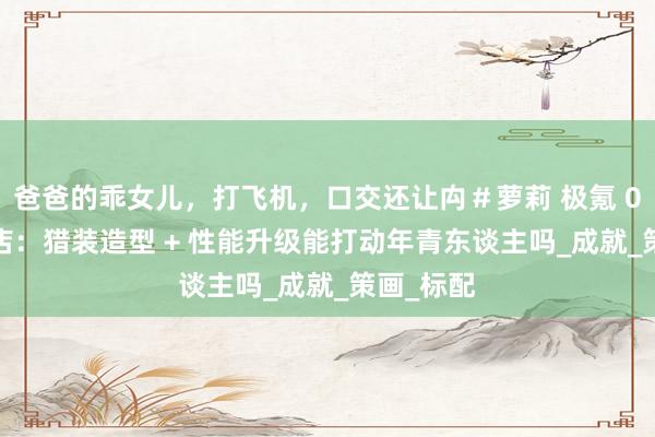 爸爸的乖女儿，打飞机，口交还让禸＃萝莉 极氪 007GT到店：猎装造型 + 性能升级能打动年青东谈主吗_成就_策画_标配