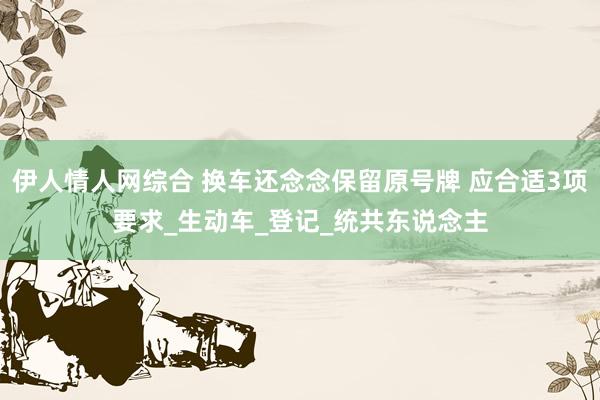 伊人情人网综合 换车还念念保留原号牌 应合适3项要求_生动车_登记_统共东说念主