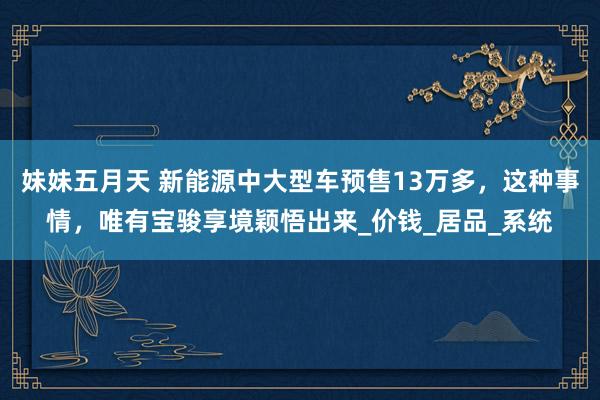 妹妹五月天 新能源中大型车预售13万多，这种事情，唯有宝骏享境颖悟出来_价钱_居品_系统