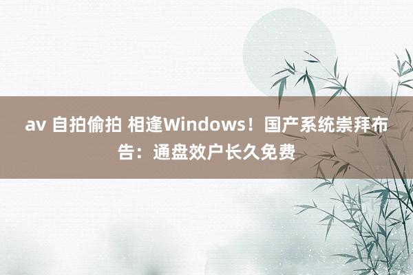 av 自拍偷拍 相逢Windows！国产系统崇拜布告：通盘效户长久免费