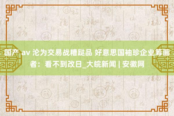 国产 av 沦为交易战糟跶品 好意思国袖珍企业筹画者：看不到改日_大皖新闻 | 安徽网