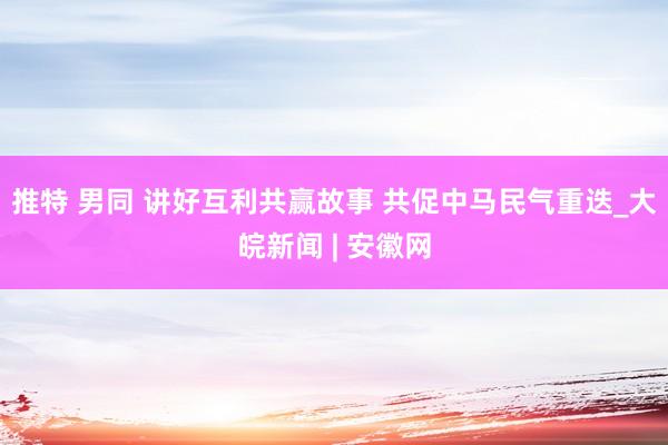 推特 男同 讲好互利共赢故事 共促中马民气重迭_大皖新闻 | 安徽网