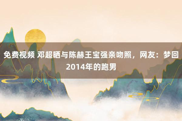 免费视频 邓超晒与陈赫王宝强亲吻照，网友：梦回2014年的跑男