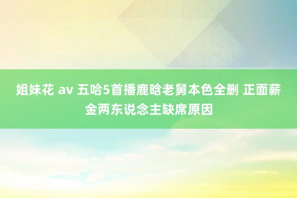 姐妹花 av 五哈5首播鹿晗老舅本色全删 正面薪金两东说念主缺席原因