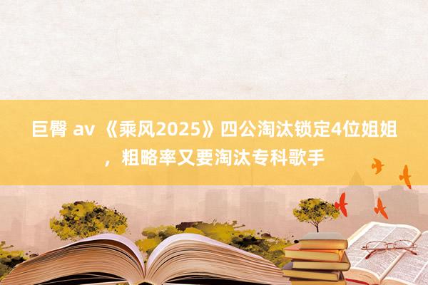 巨臀 av 《乘风2025》四公淘汰锁定4位姐姐，粗略率又要淘汰专科歌手