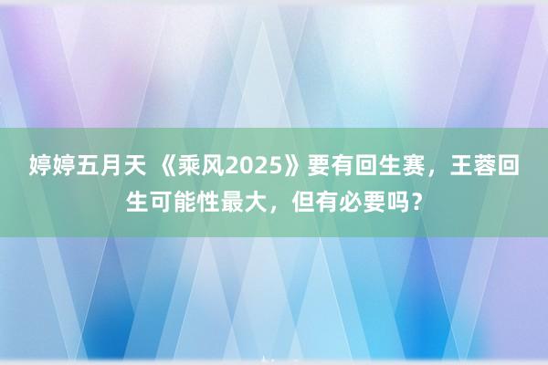 婷婷五月天 《乘风2025》要有回生赛，王蓉回生可能性最大，但有必要吗？