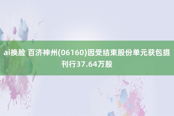 ai换脸 百济神州(06160)因受结束股份单元获包摄刊行37.64万股