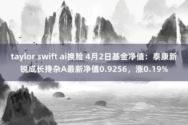 taylor swift ai换脸 4月2日基金净值：泰康新锐成长搀杂A最新净值0.9256，涨0.19%