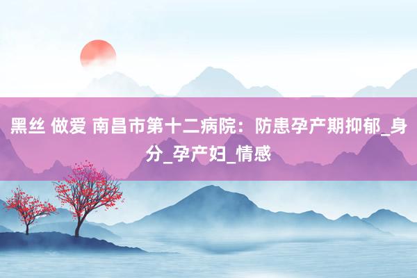 黑丝 做爱 南昌市第十二病院：防患孕产期抑郁_身分_孕产妇_情感