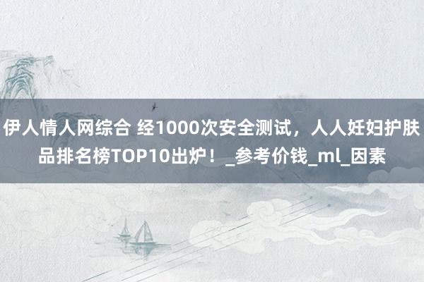 伊人情人网综合 经1000次安全测试，人人妊妇护肤品排名榜TOP10出炉！_参考价钱_ml_因素
