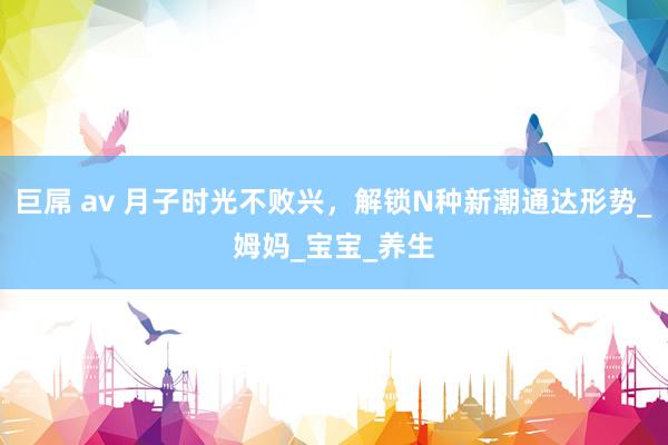巨屌 av 月子时光不败兴，解锁N种新潮通达形势_姆妈_宝宝_养生