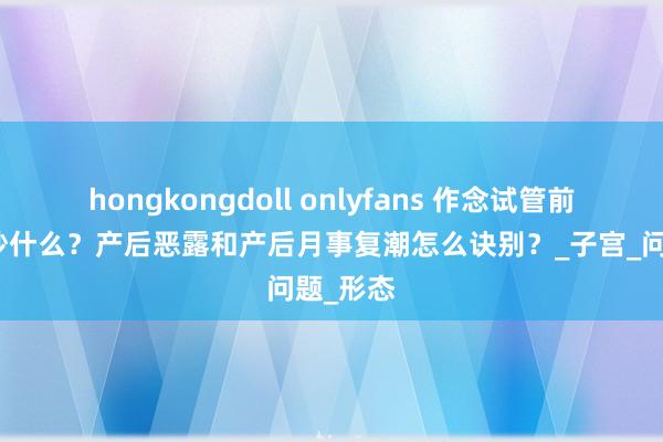 hongkongdoll onlyfans 作念试管前需要查抄什么？产后恶露和产后月事复潮怎么诀别？_子宫_问题_形态