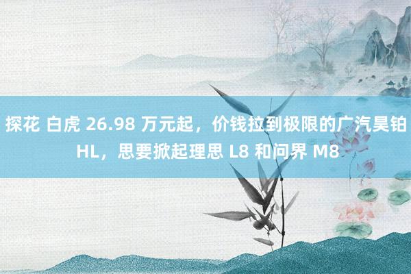 探花 白虎 26.98 万元起，价钱拉到极限的广汽昊铂 HL，思要掀起理思 L8 和问界 M8