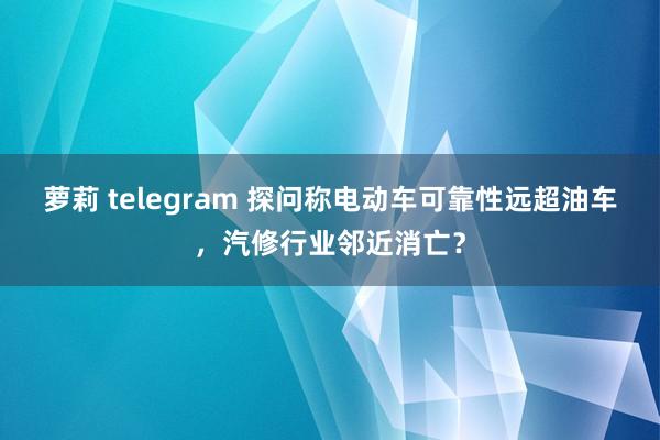 萝莉 telegram 探问称电动车可靠性远超油车，汽修行业邻近消亡？