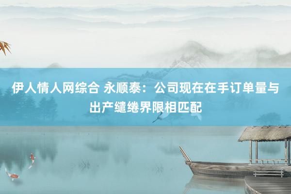 伊人情人网综合 永顺泰：公司现在在手订单量与出产缱绻界限相匹配