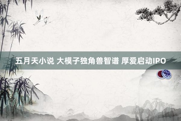 五月天小说 大模子独角兽智谱 厚爱启动IPO