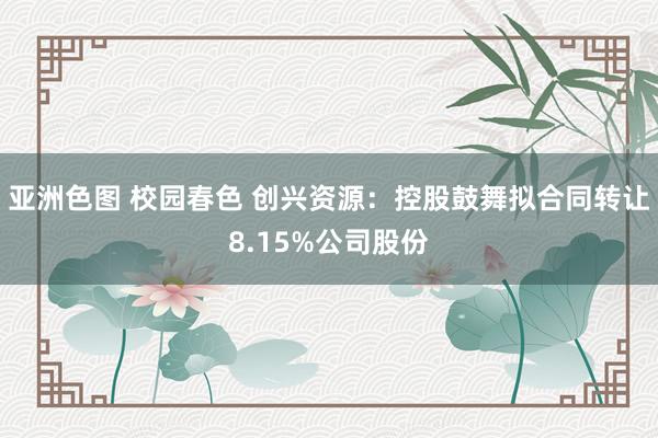 亚洲色图 校园春色 创兴资源：控股鼓舞拟合同转让8.15%公司股份
