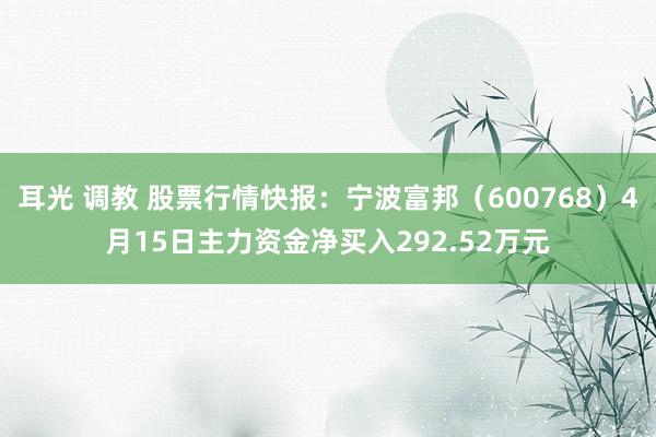 耳光 调教 股票行情快报：宁波富邦（600768）4月15日主力资金净买入292.52万元