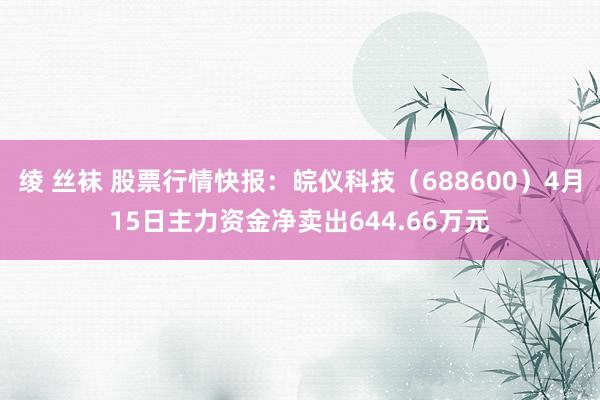 绫 丝袜 股票行情快报：皖仪科技（688600）4月15日主力资金净卖出644.66万元