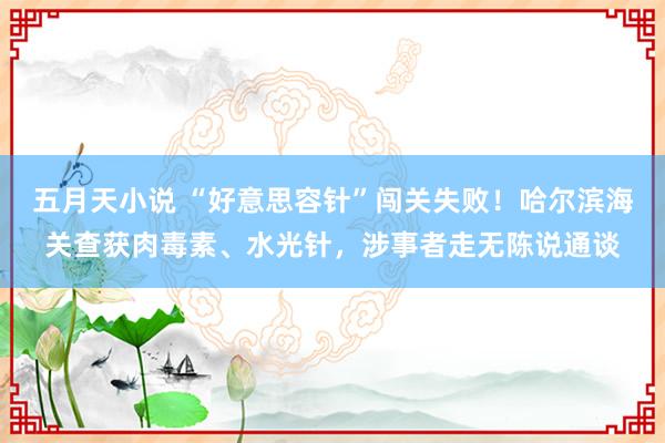 五月天小说 “好意思容针”闯关失败！哈尔滨海关查获肉毒素、水光针，涉事者走无陈说通谈