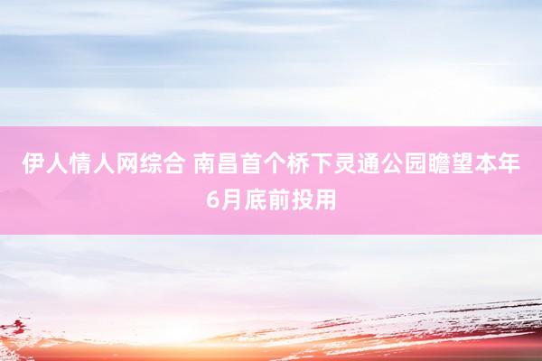 伊人情人网综合 南昌首个桥下灵通公园瞻望本年6月底前投用