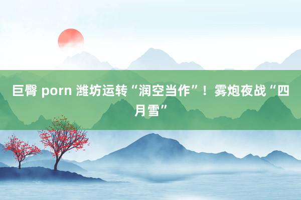 巨臀 porn 潍坊运转“润空当作”！雾炮夜战“四月雪”