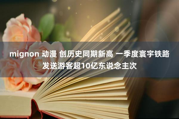mignon 动漫 创历史同期新高 一季度寰宇铁路发送游客超10亿东说念主次