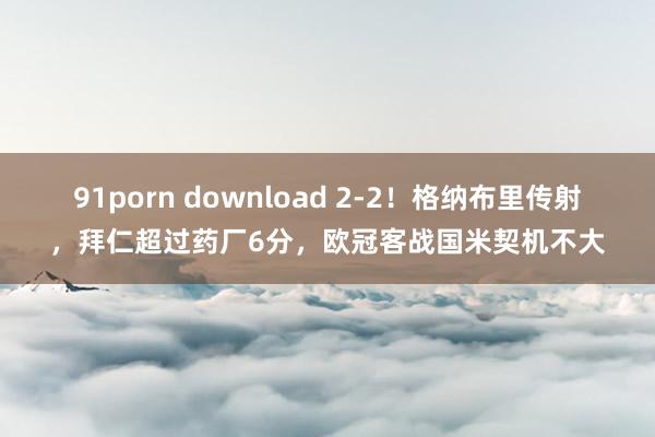 91porn download 2-2！格纳布里传射，拜仁超过药厂6分，欧冠客战国米契机不大