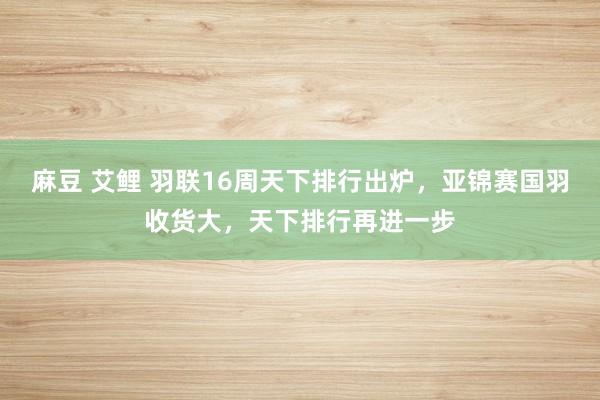 麻豆 艾鲤 羽联16周天下排行出炉，亚锦赛国羽收货大，天下排行再进一步