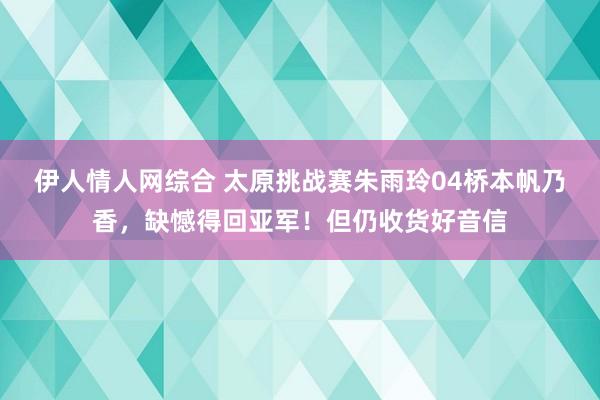 伊人情人网综合 太原挑战赛朱雨玲04桥本帆乃香，缺憾得回亚军！但仍收货好音信