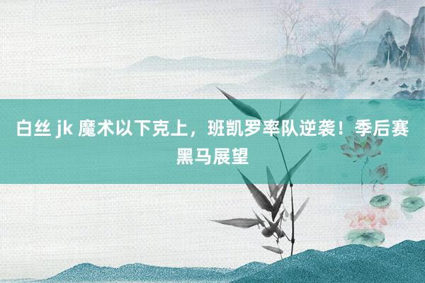 白丝 jk 魔术以下克上，班凯罗率队逆袭！季后赛黑马展望