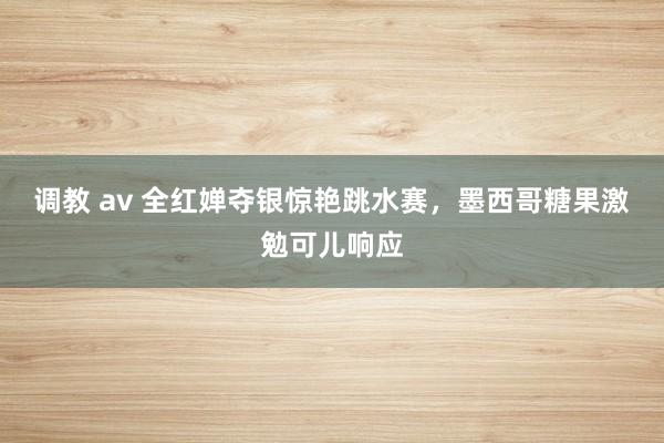 调教 av 全红婵夺银惊艳跳水赛，墨西哥糖果激勉可儿响应