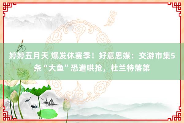 婷婷五月天 爆发休赛季！好意思媒：交游市集5条“大鱼”恐遭哄抢，杜兰特落第