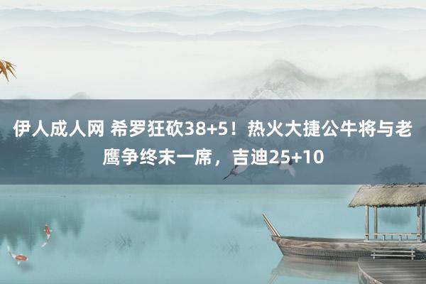 伊人成人网 希罗狂砍38+5！热火大捷公牛将与老鹰争终末一席，吉迪25+10