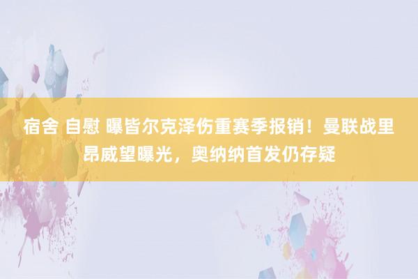 宿舍 自慰 曝皆尔克泽伤重赛季报销！曼联战里昂威望曝光，奥纳纳首发仍存疑