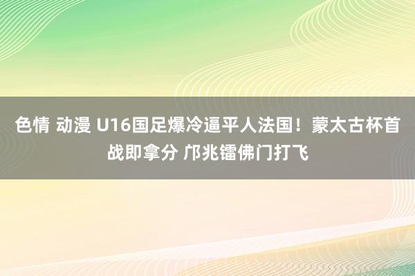 色情 动漫 U16国足爆冷逼平人法国！蒙太古杯首战即拿分 邝兆镭佛门打飞