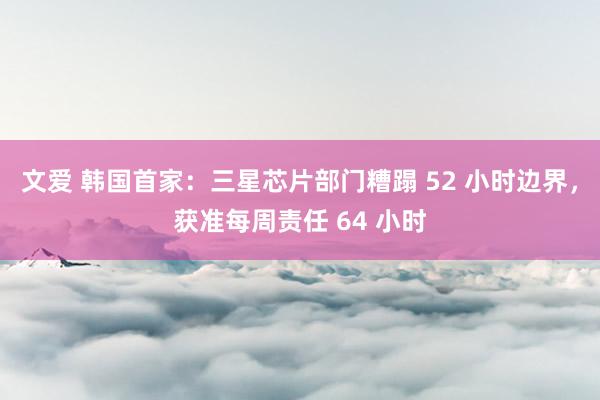 文爱 韩国首家：三星芯片部门糟蹋 52 小时边界，获准每周责任 64 小时