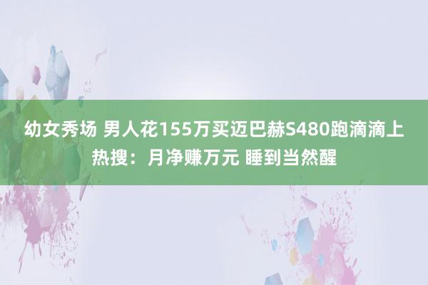 幼女秀场 男人花155万买迈巴赫S480跑滴滴上热搜：月净赚万元 睡到当然醒