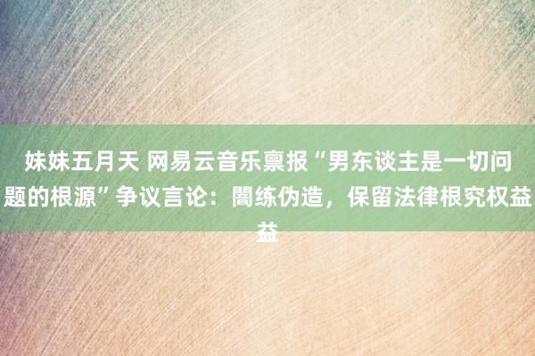 妹妹五月天 网易云音乐禀报“男东谈主是一切问题的根源”争议言论：闇练伪造，保留法律根究权益