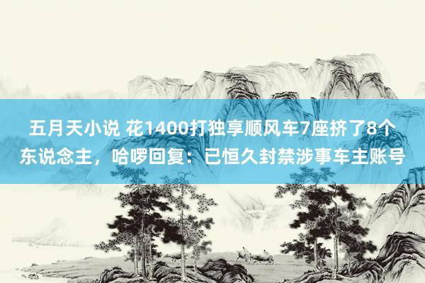 五月天小说 花1400打独享顺风车7座挤了8个东说念主，哈啰回复：已恒久封禁涉事车主账号