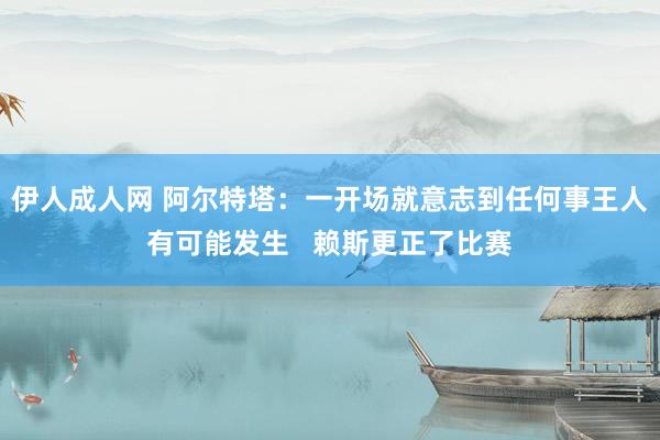伊人成人网 阿尔特塔：一开场就意志到任何事王人有可能发生   赖斯更正了比赛
