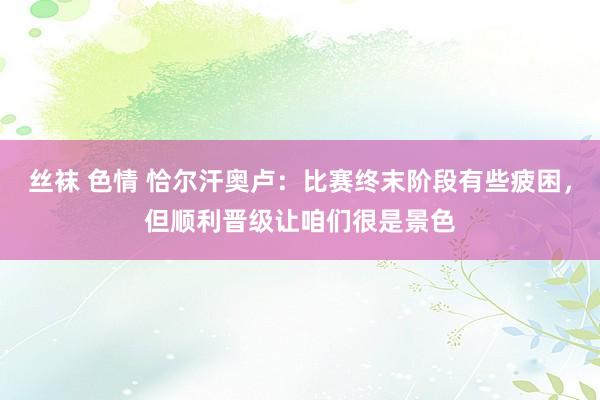 丝袜 色情 恰尔汗奥卢：比赛终末阶段有些疲困，但顺利晋级让咱们很是景色