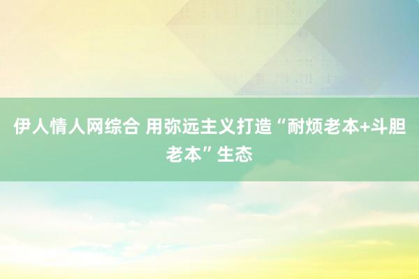 伊人情人网综合 用弥远主义打造“耐烦老本+斗胆老本”生态