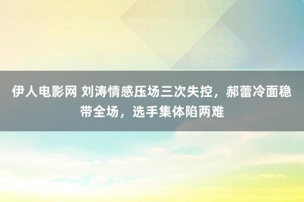 伊人电影网 刘涛情感压场三次失控，郝蕾冷面稳带全场，选手集体陷两难